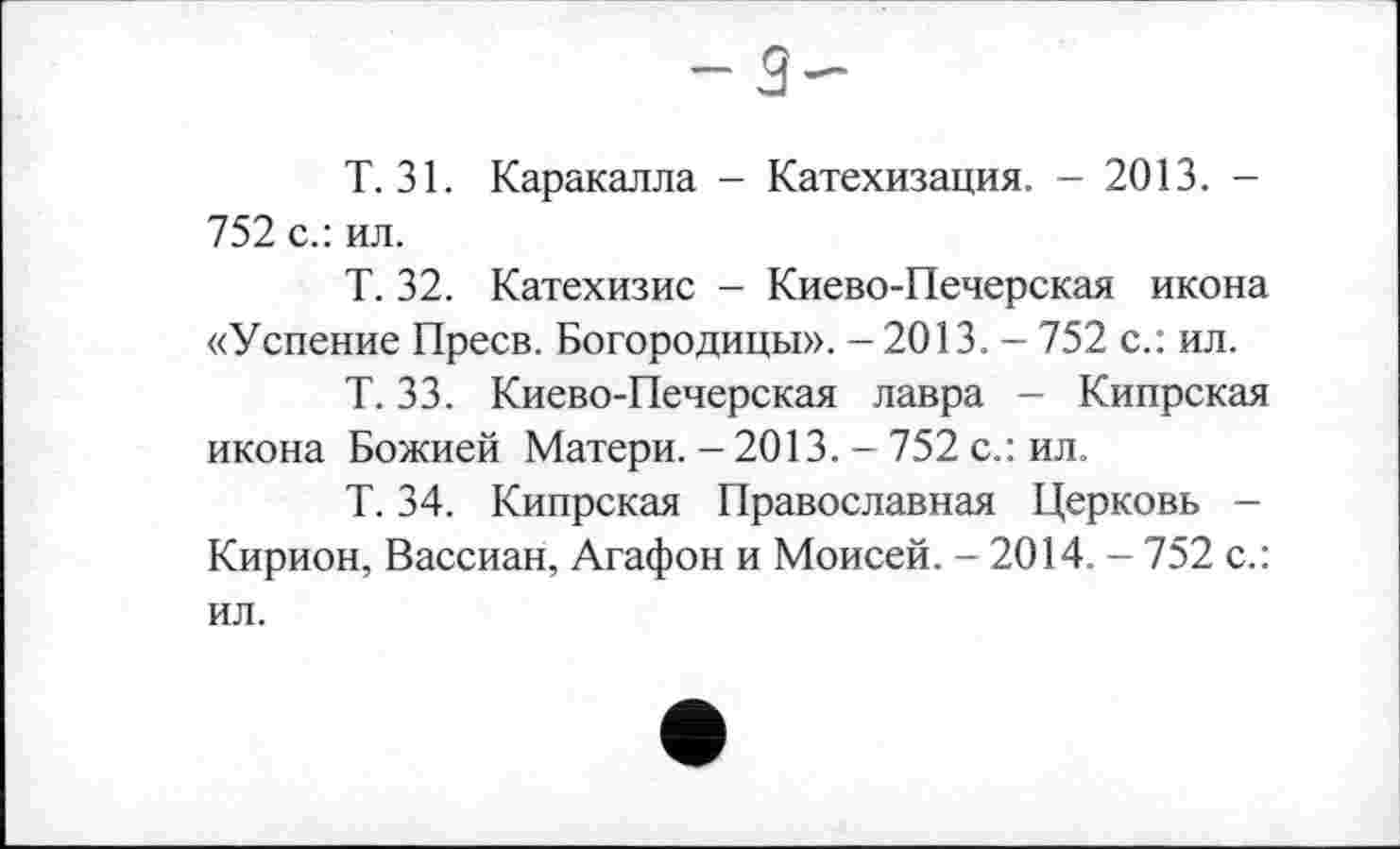 ﻿-3-
Т. 31. Каракалла - Катехизация. - 2013. -752 с.: ил.
Т. 32. Катехизис - Киево-Печерская икона «Успение Преев. Богородицы». - 2013. - 752 с.: ил.
Т. 33. Киево-Печерская лавра - Кипрская икона Божией Матери. - 2013. - 752 с.: ил.
Т. 34. Кипрская Православная Церковь -Кирион, Вассиан, Агафон и Моисей. - 2014. - 752 с.: ил.